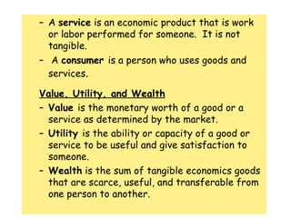 A  service  is an economic product that is work or labor performed for someone.  It is not tangible. A  consumer  is a person who uses goods and services .  Value, Utility, and Wealth Value  is the monetary worth of a good or a service as determined by the market. Utility  is the ability or capacity of a good or service to be useful and give satisfaction to someone. Wealth  is the sum of tangible economics goods that are scarce, useful, and transferable from one person to another. 