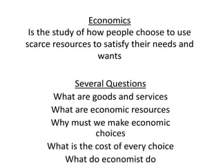 EconomicsIs the study of how people choose to use scarce resources to satisfy their needs and wants Several Questions What are goods and services What are economic resources Why must we make economic choices What is the cost of every choice What do economist do 