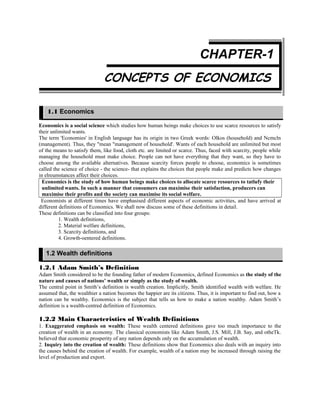 CHAPTER-1
CONCEPTS OF ECONOMICS
Economics is a social science which studies how human beings make choices to use scarce resources to satisfy
their unlimited wants.
The term 'Economies' in English language has its origin in two Greek words: Olkos (household) and Ncmcln
(management). Thus, they "mean "management of household'. Wants of each household are unlimited but most
of the means to satisfy them, like food, cloth etc. are limited or scarce. Thus, faced with scarcity, people while
managing the household must make choice. People can not have everything that they want, so they have to
choose among the available alternatives. Because scarcity forces people to choose, economics is sometimes
called the science of choice - the science- that explains the choices that people make and predicts how changes
in elreumstances affect their choices.
Economics is the study of how human beings make choices to allocate scarce resources to tatlufy their
unlimited wants. In such a manner that consumers can maximise their satisfaction, producers can
maximise their profits and the society can maximise its social welfare.
Economists at different times have emphasised different aspects of economic activities, and have arrived at
different definitions of Economics. We shall now discuss some of these definitions in detail.
These definitions can be classified into four groups:
1. Wealth definitions,
2. Material welfare definitions,
3. Scarcity definitions, and
4. Growth-oentered definitions.
1.2.1 Adam Smith’s Definition
Adam Smith considered to be the founding father of modern Economics, defined Economics as the study of the
nature and causes of nations’ wealth or simply as the study of wealth.
The central point in Smith’s definition is wealth creation. Implicitly, Smith identified wealth with welfare. He
assumed that, the wealthier a nation becomes the happier are its citizens. Thus, it is important to find out, how a
nation can be wealthy. Economics is the subject that tells us how to make a nation wealthy. Adam Smith’s
definition is a wealth-centred definition of Economics.
1.2.2 Main Characteristics of Wealth Definitions
1. Exaggerated emphasis on wealth: These wealth centered definitions gave too much importance to the
creation of wealth in an economy. The classical economists like Adam Smith, J.S. Mill, J.B. Say, and otheTk.
believed that economic prosperity of any nation depends only on the accumulation of wealth.
2. Inquiry into the creation of wealth: These definitions show that Economics also deals with an inquiry into
the causes behind the creation of wealth. For example, wealth of a nation may be increased through raising the
level of production and export.
1.1 Economics
1.2 Wealth definitions
 