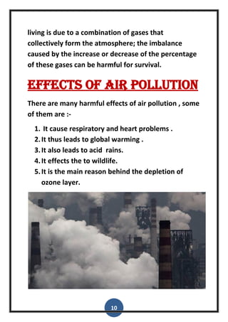 10
living is due to a combination of gases that
collectively form the atmosphere; the imbalance
caused by the increase or decrease of the percentage
of these gases can be harmful for survival.
Effects of air pollution
There are many harmful effects of air pollution , some
of them are :-
1. It cause respiratory and heart problems .
2.It thus leads to global warming .
3.It also leads to acid rains.
4.It effects the to wildlife.
5.It is the main reason behind the depletion of
ozone layer.
 