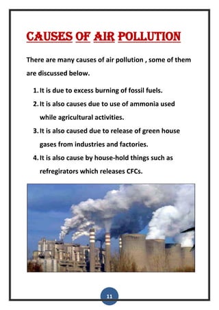 11
Causes of air pollution
There are many causes of air pollution , some of them
are discussed below.
1.It is due to excess burning of fossil fuels.
2.It is also causes due to use of ammonia used
while agricultural activities.
3.It is also caused due to release of green house
gases from industries and factories.
4.It is also cause by house-hold things such as
refregirators which releases CFCs.
 