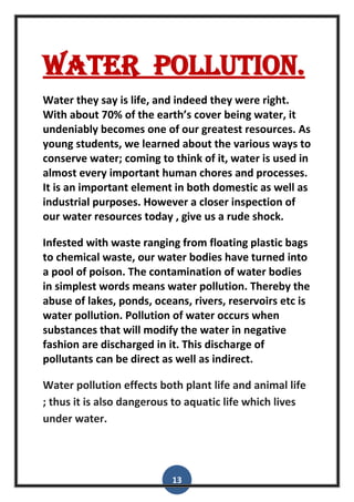 13
Water pollution.
Water they say is life, and indeed they were right.
With about 70% of the earth’s cover being water, it
undeniably becomes one of our greatest resources. As
young students, we learned about the various ways to
conserve water; coming to think of it, water is used in
almost every important human chores and processes.
It is an important element in both domestic as well as
industrial purposes. However a closer inspection of
our water resources today , give us a rude shock.
Infested with waste ranging from floating plastic bags
to chemical waste, our water bodies have turned into
a pool of poison. The contamination of water bodies
in simplest words means water pollution. Thereby the
abuse of lakes, ponds, oceans, rivers, reservoirs etc is
water pollution. Pollution of water occurs when
substances that will modify the water in negative
fashion are discharged in it. This discharge of
pollutants can be direct as well as indirect.
Water pollution effects both plant life and animal life
; thus it is also dangerous to aquatic life which lives
under water.
 