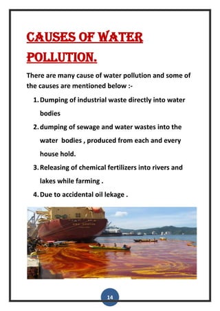 14
caUses of water
pollution.
There are many cause of water pollution and some of
the causes are mentioned below :-
1.Dumping of industrial waste directly into water
bodies
2.dumping of sewage and water wastes into the
water bodies , produced from each and every
house hold.
3.Releasing of chemical fertilizers into rivers and
lakes while farming .
4.Due to accidental oil lekage .
 