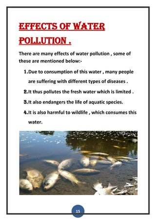 15
Effects of water
pollution .
There are many effects of water pollution , some of
these are mentioned below:-
1.Due to consumption of this water , many people
are suffering with different types of diseases .
2.It thus pollutes the fresh water which is limited .
3.It also endangers the life of aquatic species.
4.It is also harmful to wildlife , which consumes this
water.
 