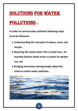 16
Solutions for water
pollutions .
In order to control water pollution following steps
must be followed:-
1.Understanding the concepts of reduce, reuse and
recycle .
2.Recycling the waste water into a useful way , for
example kitchen waste water as water for garden
use, etc.
3.Bringing awareness among people about the
need to control water pollution.
 