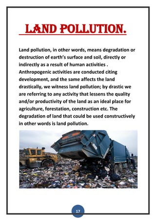 17
Land pollution.
Land pollution, in other words, means degradation or
destruction of earth’s surface and soil, directly or
indirectly as a result of human activities .
Anthropogenic activities are conducted citing
development, and the same affects the land
drastically, we witness land pollution; by drastic we
are referring to any activity that lessens the quality
and/or productivity of the land as an ideal place for
agriculture, forestation, construction etc. The
degradation of land that could be used constructively
in other words is land pollution.
 