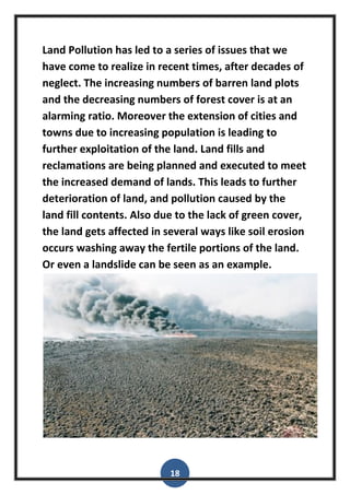 18
Land Pollution has led to a series of issues that we
have come to realize in recent times, after decades of
neglect. The increasing numbers of barren land plots
and the decreasing numbers of forest cover is at an
alarming ratio. Moreover the extension of cities and
towns due to increasing population is leading to
further exploitation of the land. Land fills and
reclamations are being planned and executed to meet
the increased demand of lands. This leads to further
deterioration of land, and pollution caused by the
land fill contents. Also due to the lack of green cover,
the land gets affected in several ways like soil erosion
occurs washing away the fertile portions of the land.
Or even a landslide can be seen as an example.
 