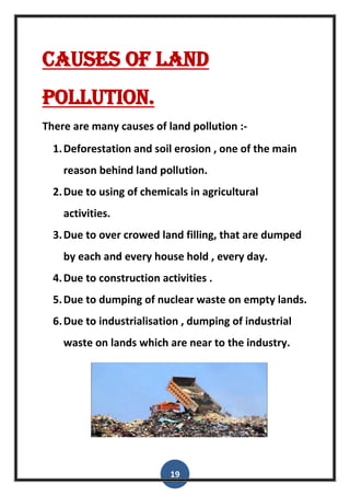 19
Causes of land
Pollution.
There are many causes of land pollution :-
1.Deforestation and soil erosion , one of the main
reason behind land pollution.
2.Due to using of chemicals in agricultural
activities.
3.Due to over crowed land filling, that are dumped
by each and every house hold , every day.
4.Due to construction activities .
5.Due to dumping of nuclear waste on empty lands.
6.Due to industrialisation , dumping of industrial
waste on lands which are near to the industry.
 