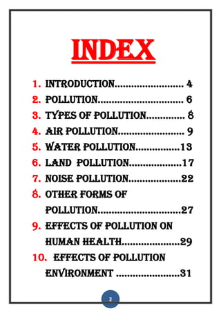 2
Index
1. Introduction......................... 4
2. pollution............................... 6
3. types of pollution.............. 8
4. air pollution........................ 9
5. water pollution................13
6. land pollution...................17
7. noise pollution...................22
8. other forms of
pollution..............................27
9. effects of pollution on
human health.....................29
10. effects of pollution
environment .......................31
 
