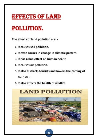 20
Effects of land
pollution.
The effects of land pollution are :-
1.It causes soil pollution.
2.It even causes in change in climatic pattern
3.It has a bad effect on human health
4.It causes air pollution.
5.It also distracts tourists and lowers the coming of
tourists .
6.It also effects the health of wildlife.
 