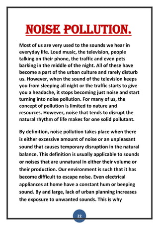 22
Noise pollution.
Most of us are very used to the sounds we hear in
everyday life. Loud music, the television, people
talking on their phone, the traffic and even pets
barking in the middle of the night. All of these have
become a part of the urban culture and rarely disturb
us. However, when the sound of the television keeps
you from sleeping all night or the traffic starts to give
you a headache, it stops becoming just noise and start
turning into noise pollution. For many of us, the
concept of pollution is limited to nature and
resources. However, noise that tends to disrupt the
natural rhythm of life makes for one solid pollutant.
By definition, noise pollution takes place when there
is either excessive amount of noise or an unpleasant
sound that causes temporary disruption in the natural
balance. This definition is usually applicable to sounds
or noises that are unnatural in either their volume or
their production. Our environment is such that it has
become difficult to escape noise. Even electrical
appliances at home have a constant hum or beeping
sound. By and large, lack of urban planning increases
the exposure to unwanted sounds. This is why
 