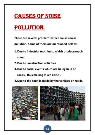 24
Causes of noise
pollution.
There are several problems which causes noise
pollution. Some of them are mentioned below:-
1.Due to industrial machines , which produce much
sound.
2.Due to construction activities
3.Due to social events which are being held on
roads , thus making much noise .
4.Due to the sounds made by the vehicles on roads.
 