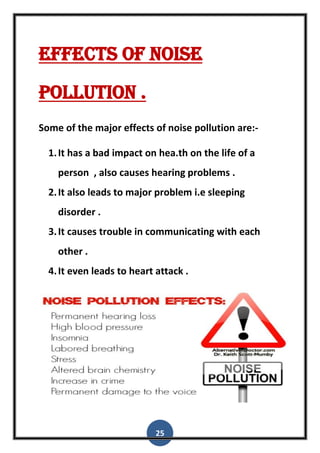 25
Effects of noise
pollution .
Some of the major effects of noise pollution are:-
1.It has a bad impact on hea.th on the life of a
person , also causes hearing problems .
2.It also leads to major problem i.e sleeping
disorder .
3.It causes trouble in communicating with each
other .
4.It even leads to heart attack .
 