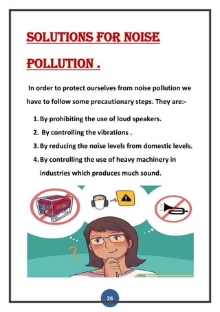 26
Solutions for noise
pollution .
In order to protect ourselves from noise pollution we
have to follow some precautionary steps. They are:-
1.By prohibiting the use of loud speakers.
2. By controlling the vibrations .
3.By reducing the noise levels from domestic levels.
4.By controlling the use of heavy machinery in
industries which produces much sound.
 