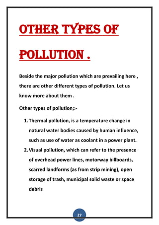 27
Other types of
pollution .
Beside the major pollution which are prevailing here ,
there are other different types of pollution. Let us
know more about them .
Other types of pollution;:-
1.Thermal pollution, is a temperature change in
natural water bodies caused by human influence,
such as use of water as coolant in a power plant.
2.Visual pollution, which can refer to the presence
of overhead power lines, motorway billboards,
scarred landforms (as from strip mining), open
storage of trash, municipal solid waste or space
debris
 