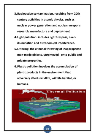28
3.Radioactive contamination, resulting from 20th
century activities in atomic physics, such as
nuclear power generation and nuclear weapons
research, manufacture and deployment
4.Light pollution: includes light trespass, over-
illumination and astronomical interference.
5.Littering: the criminal throwing of inappropriate
man-made objects, unremoved , onto public and
private properties.
6.Plastic pollution involves the accumulation of
plastic products in the environment that
adversely affects wildlife, wildlife habitat, or
humans.
 