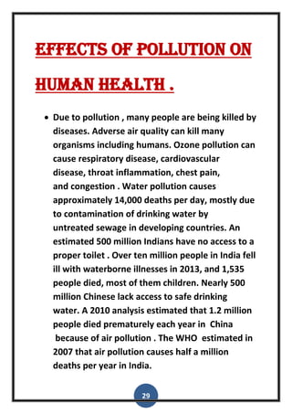 29
effects of pollution on
human health .
 Due to pollution , many people are being killed by
diseases. Adverse air quality can kill many
organisms including humans. Ozone pollution can
cause respiratory disease, cardiovascular
disease, throat inflammation, chest pain,
and congestion . Water pollution causes
approximately 14,000 deaths per day, mostly due
to contamination of drinking water by
untreated sewage in developing countries. An
estimated 500 million Indians have no access to a
proper toilet . Over ten million people in India fell
ill with waterborne illnesses in 2013, and 1,535
people died, most of them children. Nearly 500
million Chinese lack access to safe drinking
water. A 2010 analysis estimated that 1.2 million
people died prematurely each year in China
because of air pollution . The WHO estimated in
2007 that air pollution causes half a million
deaths per year in India.
 