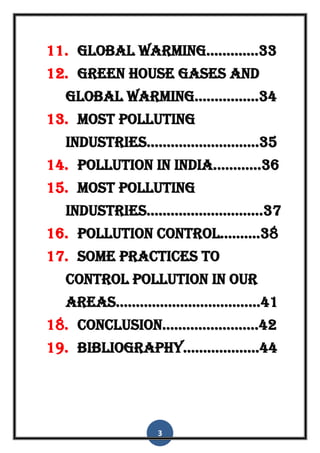 3
11. global warming.............33
12. green house gases and
global warming................34
13. most polluting
industries............................35
14. pollution in india............36
15. most polluting
industries.............................37
16. pollution control..........38
17. some practices to
control pollution in our
areas....................................41
18. conclusion........................42
19. bibliography...................44
 