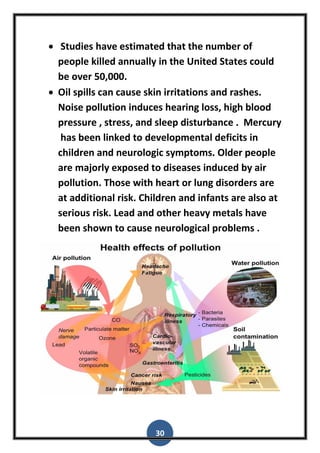 30
 Studies have estimated that the number of
people killed annually in the United States could
be over 50,000.
 Oil spills can cause skin irritations and rashes.
Noise pollution induces hearing loss, high blood
pressure , stress, and sleep disturbance . Mercury
has been linked to developmental deficits in
children and neurologic symptoms. Older people
are majorly exposed to diseases induced by air
pollution. Those with heart or lung disorders are
at additional risk. Children and infants are also at
serious risk. Lead and other heavy metals have
been shown to cause neurological problems .
 
