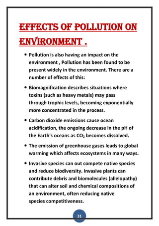 31
Effects of pollution on
environment .
 Pollution is also having an impact on the
environment , Pollution has been found to be
present widely in the environment. There are a
number of effects of this:
 Biomagnification describes situations where
toxins (such as heavy metals) may pass
through trophic levels, becoming exponentially
more concentrated in the process.
 Carbon dioxide emissions cause ocean
acidification, the ongoing decrease in the pH of
the Earth's oceans as CO2 becomes dissolved.
 The emission of greenhouse gases leads to global
warming which affects ecosystems in many ways.
 Invasive species can out compete native species
and reduce biodiversity. Invasive plants can
contribute debris and biomolecules (allelopathy)
that can alter soil and chemical compositions of
an environment, often reducing native
species competitiveness.
 