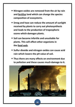 32
 Nitrogen oxides are removed from the air by rain
and fertilise land which can change the species
composition of ecosystems.
 Smog and haze can reduce the amount of sunlight
received by plants to carry out photosynthesis
and leads to the production of tropospheric
ozone which damages plants.
 Soil can become infertile and unsuitable for
plants. This will affect other organisms in
the food web.
 Sulfur dioxide and nitrogen oxides can cause acid
rain which lowers the pH value of soil.
 Thus there are many effects on environment due
to pollution and these causes much damage to it.
 