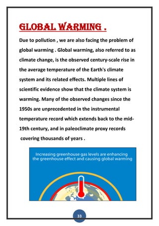 33
Global warming .
Due to pollution , we are also facing the problem of
global warming . Global warming, also referred to as
climate change, is the observed century-scale rise in
the average temperature of the Earth's climate
system and its related effects. Multiple lines of
scientific evidence show that the climate system is
warming. Many of the observed changes since the
1950s are unprecedented in the instrumental
temperature record which extends back to the mid-
19th century, and in paleoclimate proxy records
covering thousands of years .
 