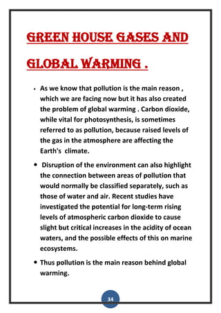 34
Green house gases and
global warming .
 As we know that pollution is the main reason ,
which we are facing now but it has also created
the problem of global warming . Carbon dioxide,
while vital for photosynthesis, is sometimes
referred to as pollution, because raised levels of
the gas in the atmosphere are affecting the
Earth's climate.
 Disruption of the environment can also highlight
the connection between areas of pollution that
would normally be classified separately, such as
those of water and air. Recent studies have
investigated the potential for long-term rising
levels of atmospheric carbon dioxide to cause
slight but critical increases in the acidity of ocean
waters, and the possible effects of this on marine
ecosystems.
 Thus pollution is the main reason behind global
warming.
 