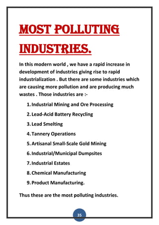 35
Most polluting
industries.
In this modern world , we have a rapid increase in
development of industries giving rise to rapid
industrialization . But there are some industries which
are causing more pollution and are producing much
wastes . Those industries are :-
1.Industrial Mining and Ore Processing
2.Lead-Acid Battery Recycling
3.Lead Smelting
4.Tannery Operations
5.Artisanal Small-Scale Gold Mining
6.Industrial/Municipal Dumpsites
7.Industrial Estates
8.Chemical Manufacturing
9.Product Manufacturing.
Thus these are the most polluting industries.
 