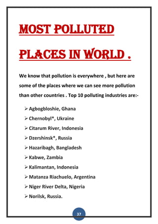 37
Most polluted
places in world .
We know that pollution is everywhere , but here are
some of the places where we can see more pollution
than other countries . Top 10 polluting industries are:-
Agbogbloshie, Ghana
Chernobyl*, Ukraine
Citarum River, Indonesia
Dzershinsk*, Russia
Hazaribagh, Bangladesh
Kabwe, Zambia
Kalimantan, Indonesia
Matanza Riachuelo, Argentina
Niger River Delta, Nigeria
Norilsk, Russia.
 
