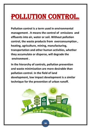 38
Pollution control.
Pollution control is a term used in environmental
management . It means the control of emissions and
effluents into air, water or soil. Without pollution
control, the waste products from overconsumption ,
heating, agriculture, mining, manufacturing,
transportation and other human activities, whether
they accumulate or disperse, will degrade the
environment .
In the hierarchy of controls, pollution prevention
and waste minimization are more desirable than
pollution control. In the field of land
development, low impact development is a similar
technique for the prevention of urban runoff.
 