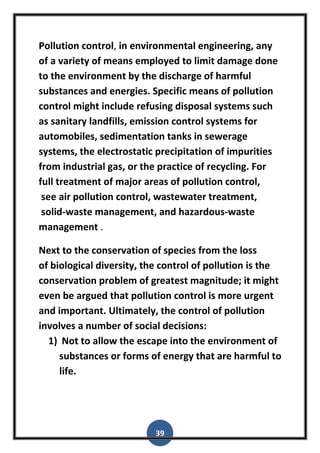 39
Pollution control, in environmental engineering, any
of a variety of means employed to limit damage done
to the environment by the discharge of harmful
substances and energies. Specific means of pollution
control might include refusing disposal systems such
as sanitary landfills, emission control systems for
automobiles, sedimentation tanks in sewerage
systems, the electrostatic precipitation of impurities
from industrial gas, or the practice of recycling. For
full treatment of major areas of pollution control,
see air pollution control, wastewater treatment,
solid-waste management, and hazardous-waste
management .
Next to the conservation of species from the loss
of biological diversity, the control of pollution is the
conservation problem of greatest magnitude; it might
even be argued that pollution control is more urgent
and important. Ultimately, the control of pollution
involves a number of social decisions:
1) Not to allow the escape into the environment of
substances or forms of energy that are harmful to
life.
 