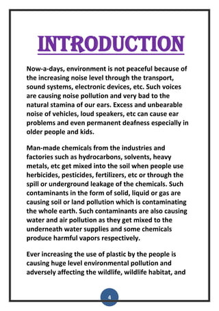 4
introduction
Now-a-days, environment is not peaceful because of
the increasing noise level through the transport,
sound systems, electronic devices, etc. Such voices
are causing noise pollution and very bad to the
natural stamina of our ears. Excess and unbearable
noise of vehicles, loud speakers, etc can cause ear
problems and even permanent deafness especially in
older people and kids.
Man-made chemicals from the industries and
factories such as hydrocarbons, solvents, heavy
metals, etc get mixed into the soil when people use
herbicides, pesticides, fertilizers, etc or through the
spill or underground leakage of the chemicals. Such
contaminants in the form of solid, liquid or gas are
causing soil or land pollution which is contaminating
the whole earth. Such contaminants are also causing
water and air pollution as they get mixed to the
underneath water supplies and some chemicals
produce harmful vapors respectively.
Ever increasing the use of plastic by the people is
causing huge level environmental pollution and
adversely affecting the wildlife, wildlife habitat, and
 