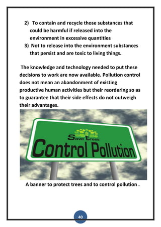 40
2) To contain and recycle those substances that
could be harmful if released into the
environment in excessive quantities
3) Not to release into the environment substances
that persist and are toxic to living things.
The knowledge and technology needed to put these
decisions to work are now available. Pollution control
does not mean an abandonment of existing
productive human activities but their reordering so as
to guarantee that their side effects do not outweigh
their advantages.
A banner to protect trees and to control pollution .
 