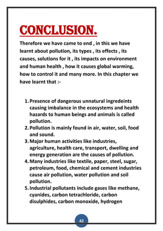 42
Conclusion.
Therefore we have came to end , in this we have
learnt about pollution, its types , its effects , its
causes, solutions for it , its impacts on environment
and human health , how it causes global warming,
how to control it and many more. In this chapter we
have learnt that :-
1.Presence of dangerous unnatural ingredeints
causing imbalance in the ecosystems and health
hazards to human beings and animals is called
pollution.
2.Pollution is mainly found in air, water, soil, food
and sound.
3.Major human activities like industries,
agriculture, health care, transport, dwelling and
energy generation are the causes of pollution.
4.Many industries like textile, paper, steel, sugar,
petroleum, food, chemical and cement industries
cause air pollution, water pollution and soil
pollution.
5.Industrial pollutants include gases like methane,
cyanides, carbon tetrachloride, carbon
disulphides, carbon monoxide, hydrogen
 