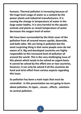 5
humans. Thermal pollution is increasing because of
the huge level usage of water as a coolant by the
power plants and industrial manufacturers. It is
causing the change in temperature of water in the
large water bodies. It is very harmful to the aquatic
animals and plants as raised temperature of water
decreases the oxygen level of water.
We have been surrounded by the thick cover of the
pollution from all around means upside, downside,
and both sides. We are living in pollution but the
most surprising thing is that some people even do not
aware of it. Big and developed countries are highly
responsible to this increased level of pollution all
around the world. This is the very challenging issue of
this planet which needs to be solved on urgent basis.
It cannot be solved by the effort one or two countries,
however; it can only be solved if all the countries do
hard and strict effort from various aspects regarding
this issue.
So pollution has been a main topic that must be
controlled . In this presentation we are going to learn
about pollution, its types , causes , effects , solutions
to control pollution .
 