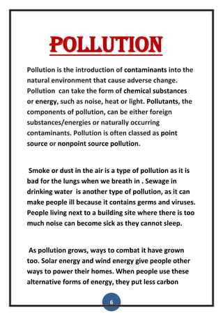6
Pollution
Pollution is the introduction of contaminants into the
natural environment that cause adverse change.
Pollution can take the form of chemical substances
or energy, such as noise, heat or light. Pollutants, the
components of pollution, can be either foreign
substances/energies or naturally occurring
contaminants. Pollution is often classed as point
source or nonpoint source pollution.
Smoke or dust in the air is a type of pollution as it is
bad for the lungs when we breath in . Sewage in
drinking water is another type of pollution, as it can
make people ill because it contains germs and viruses.
People living next to a building site where there is too
much noise can become sick as they cannot sleep.
As pollution grows, ways to combat it have grown
too. Solar energy and wind energy give people other
ways to power their homes. When people use these
alternative forms of energy, they put less carbon
 