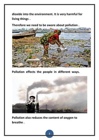 7
dioxide into the environment. It is very harmful for
living things .
Therefore we need to be aware about pollution .
Pollution effects the people in different ways.
Pollution also reduces the content of oxygen to
breathe .
 