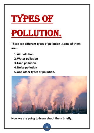8
Types of
pollution.
There are different types of pollution , some of them
are:-
1.Air pollution
2.Water pollution
3.Land pollution
4.Noise pollution
5.And other types of pollution.
Now we are going to learn about them briefly.
 
