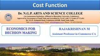 Cost Function
Dr. NGPASC
COIMBATORE | INDIA
Dr. N.G.P. ARTS AND SCIENCE COLLEGE
(An Autonomous Institution, Affiliated to Bharathiar University, Coimbatore)
Approved by Government of Tamil Nadu and Accredited by NAAC with 'A' Grade (2nd Cycle)
Dr. N.G.P.- Kalapatti Road, Coimbatore-641048, Tamil Nadu, India
Web: www.drngpasc.ac.in | Email: info@drngpasc.ac.in | Phone: +91-422-2369100
RAJAKRISHNAN M
Assistant Professor in Commerce CA
 