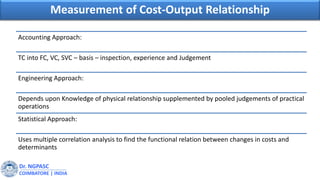 Dr. NGPASC
COIMBATORE | INDIA
Measurement of Cost-Output Relationship
Accounting Approach:
TC into FC, VC, SVC – basis – inspection, experience and Judgement
Engineering Approach:
Depends upon Knowledge of physical relationship supplemented by pooled judgements of practical
operations
Statistical Approach:
Uses multiple correlation analysis to find the functional relation between changes in costs and
determinants
 