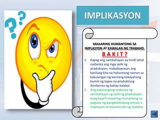 IMPLIKASYON
MAAARING HUMANTONG SA
IMPLASYON AT KAWALAN NG TRABAHO.
B A K I T ?
1. Kapag ang sambahayan ay hindi lahat
naibenta ang mga salik ng
produksyon; mababawasan ang
kanilang kita na hahantong naman sa
kakulangan ng kanilang kakayahang
bumili ng tapos na produktong
ibinibenta ng bahay-kalakal.
2. Ang kakulangang mabenta ng
sambahayan ng salik ng produksyon
kung kaya’t maaaring humantong sa
pagtaas ng pangkalahatang presyo o
implasyon at kawalan din ng trabaho.
 