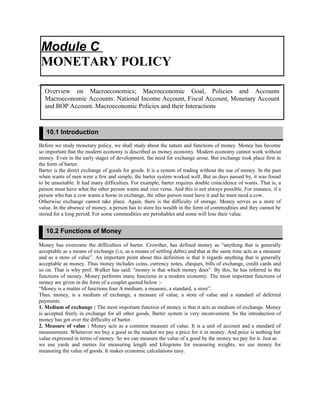 Before we study monetary policy, we shall study about the nature and functions of money. Money has become
so important that the modern economy is described as money economy. Modern economy cannot work without
money. Even in the early stages of development, the need for exchange arose. But exchange took place first in
the form of barter.
Barter is the direct exchange of goods for goods. It is a system of trading without the use of money. In the past
when wants of men were a few and simple, the barter system worked well. But as days passed by, it was found
to be unsuitable. It had many difficulties. For example, barter requires double coincidence of wants. That is, a
person must have what the other person wants and vice versa. And this is not always possible. For instance, if a
person who has a cow wants a horse in exchange, the other person must have it and he must need a cow.
Otherwise exchange cannot take place. Again, there is the difficulty of storage. Money serves as a store of
value. In the absence of money, a person has to store his wealth in the form of commodities and they cannot be
stored for a long period. For some commodities are perishables and some will lose their value.
Money has overcome the difficulties of barter. Crowther, has defined money as “anything that is generally
acceptable as a means of exchange (i.e, as a means of settling debts) and that at the same time acts as a measure
and as a store of value”. An important point about this definition is that it regards anything that is generally
acceptable as money. Thus money includes coins, currency notes, cheques, bills of exchange, credit cards and
so on. That is why prof. Walker has said: “money is that which money does”. By this, he has referred to the
functions of money. Money performs many functions in a modern economy. The most important functions of
money are given in the form of a couplet quoted below :-
“Money is a matter of functions four A medium, a measure, a standard, a store”.
Thus, money, is a medium of exchange, a measure of value, a store of value and a standard of deferred
payments.
1. Medium of exchange : The most important function of money is that it acts as medium of exchange. Money
is accepted freely in exchange for all other goods. Barter system is very inconvenient. So the introduction of
money has got over the difficulty of barter.
2. Measure of value : Money acts as a common measure of value. It is a unit of account and a standard of
measurement. Whenever we buy a good in the market we pay a price for it in money. And price is nothing but
value expressed in terms of money. So we can measure the value of a good by the money we pay for it. Just as
we use yards and metres for measuring length and kilograms for measuring weights, we use money for
measuring the value of goods. It makes economic calculations easy.
Module C
MONETARY POLICY
Overview on Macroeconomics; Macroeconomic Goal, Policies and Accounts
Macroeconomic Accounts: National Income Account, Fiscal Account, Monetary Account
and BOP Account. Macroeconomic Policies and their Interactions
10.1 Introduction
10.2 Functions of Money
 