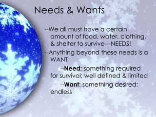 Needs & Wants --We all must have a certain amount of food, water, clothing, & shelter to survive—NEEDS! --Anything beyond these needs is a WANT -- Need : something required for survival; well defined & limited -- Want : something desired; endless 