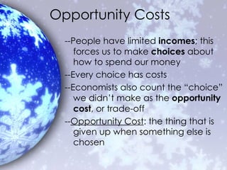 Opportunity Costs --People have limited  incomes ; this forces us to make  choices  about how to spend our money --Every choice has costs --Economists also count the “choice” we didn’t make as the  opportunity cost , or trade-off -- Opportunity Cost : the thing that is given up when something else is chosen 