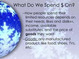 What Do We Spend $ On? --How people spend their limited resources depends on their needs, likes and dislikes, income, available substitutes, and the price of  goods  they want -- Goods:  any manufactured product, like food, shoes, TVs, etc. 
