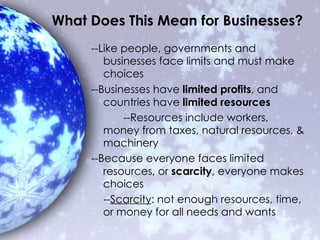 What Does This Mean for Businesses? --Like people, governments and businesses face limits and must make choices --Businesses have  limited profits , and countries have  limited resources --Resources include workers, money from taxes, natural resources, & machinery --Because everyone faces limited resources, or  scarcity , everyone makes choices -- Scarcity : not enough resources, time, or money for all needs and wants 