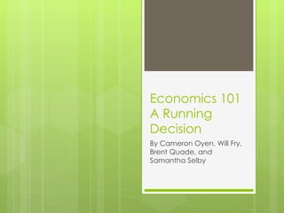 Economics 101 A Running Decision By Cameron Oyen, Will Fry, Brent Quade, and Samantha Selby 