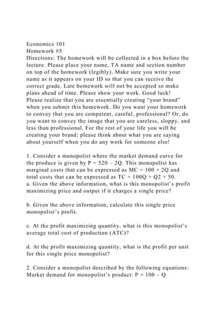Economics 101
Homework #5
Directions: The homework will be collected in a box before the
lecture. Please place your name, TA name and section number
on top of the homework (legibly). Make sure you write your
name as it appears on your ID so that you can receive the
correct grade. Late homework will not be accepted so make
plans ahead of time. Please show your work. Good luck!
Please realize that you are essentially creating “your brand”
when you submit this homework. Do you want your homework
to convey that you are competent, careful, professional? Or, do
you want to convey the image that you are careless, sloppy, and
less than professional. For the rest of your life you will be
creating your brand: please think about what you are saying
about yourself when you do any work for someone else!
1. Consider a monopolist where the market demand curve for
the produce is given by P = 520 – 2Q. This monopolist has
marginal costs that can be expressed as MC = 100 + 2Q and
total costs that can be expressed as TC = 100Q + Q2 + 50.
a. Given the above information, what is this monopolist’s profit
maximizing price and output if it charges a single price?
b. Given the above information, calculate this single price
monopolist’s profit.
c. At the profit maximizing quantity, what is this monopolist’s
average total cost of production (ATC)?
d. At the profit maximizing quantity, what is the profit per unit
for this single price monopolist?
2. Consider a monopolist described by the following equations:
Market demand for monopolist’s product: P = 100 – Q
 