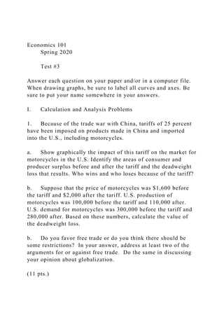 Economics 101
Spring 2020
Test #3
Answer each question on your paper and/or in a computer file.
When drawing graphs, be sure to label all curves and axes. Be
sure to put your name somewhere in your answers.
I. Calculation and Analysis Problems
1. Because of the trade war with China, tariffs of 25 percent
have been imposed on products made in China and imported
into the U.S., including motorcycles.
a. Show graphically the impact of this tariff on the market for
motorcycles in the U.S. Identify the areas of consumer and
producer surplus before and after the tariff and the deadweight
loss that results. Who wins and who loses because of the tariff?
b. Suppose that the price of motorcycles was $1,600 before
the tariff and $2,000 after the tariff. U.S. production of
motorcycles was 100,000 before the tariff and 110,000 after.
U.S. demand for motorcycles was 300,000 before the tariff and
280,000 after. Based on these numbers, calculate the value of
the deadweight loss.
b. Do you favor free trade or do you think there should be
some restrictions? In your answer, address at least two of the
arguments for or against free trade. Do the same in discussing
your opinion about globalization.
(11 pts.)
 
