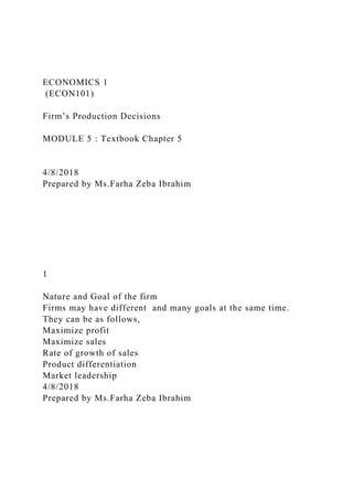 ECONOMICS 1
(ECON101)
Firm’s Production Decisions
MODULE 5 : Textbook Chapter 5
4/8/2018
Prepared by Ms.Farha Zeba Ibrahim
1
Nature and Goal of the firm
Firms may have different and many goals at the same time.
They can be as follows,
Maximize profit
Maximize sales
Rate of growth of sales
Product differentiation
Market leadership
4/8/2018
Prepared by Ms.Farha Zeba Ibrahim
 